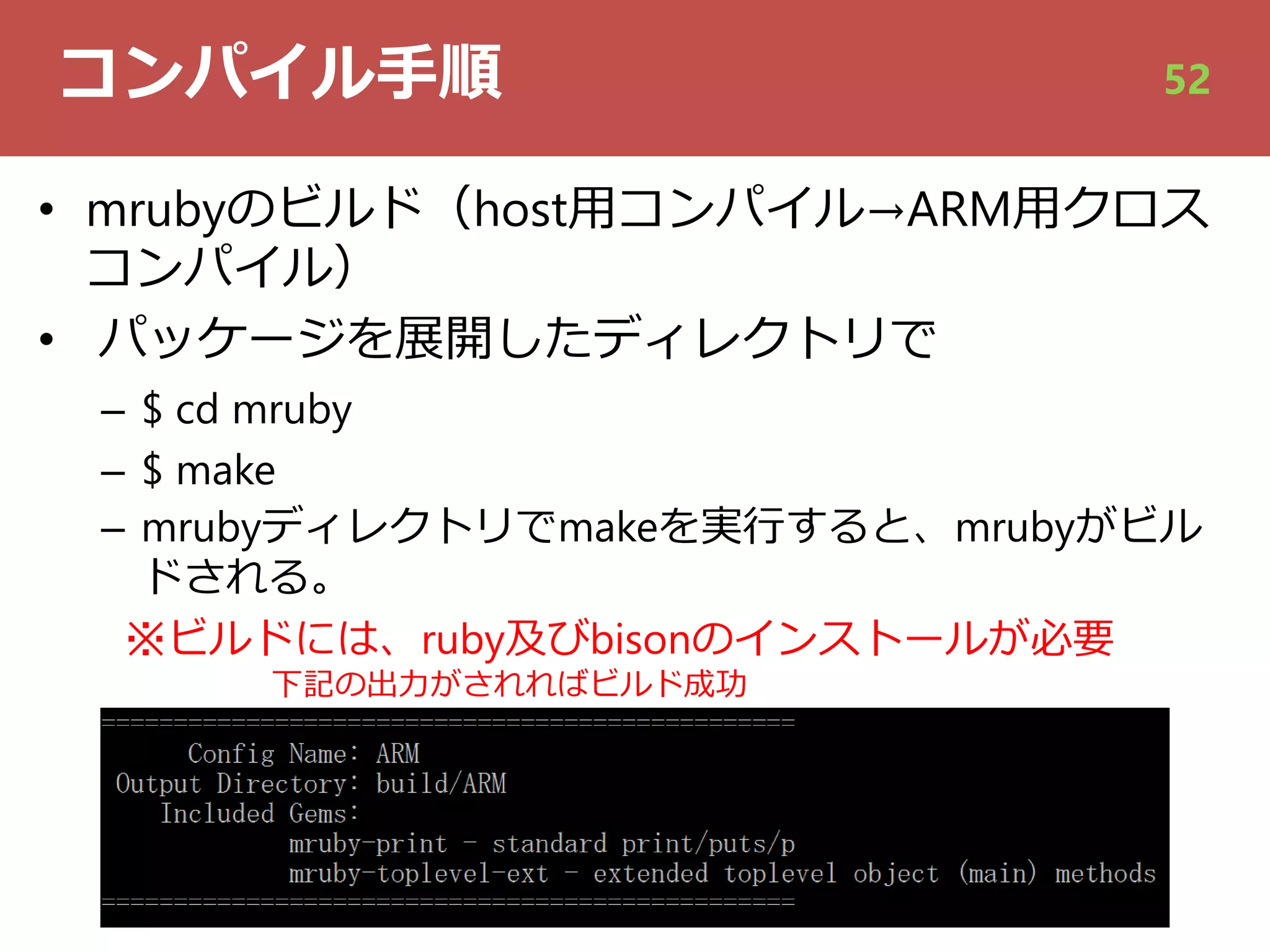 コンパイル⼿順
• mrubyのビルド（host⽤コンパイル→ARM⽤クロス
コンパイル）
• パッケージを展開したディレクトリで
– $ cd mruby
– $ make
– mrubyディレクトリでmakeを実⾏すると、mrubyがビル
ドされる。
※ビルドには、ruby及びbisonのインストールが必要
下記の出⼒がされればビルド成功
52
 