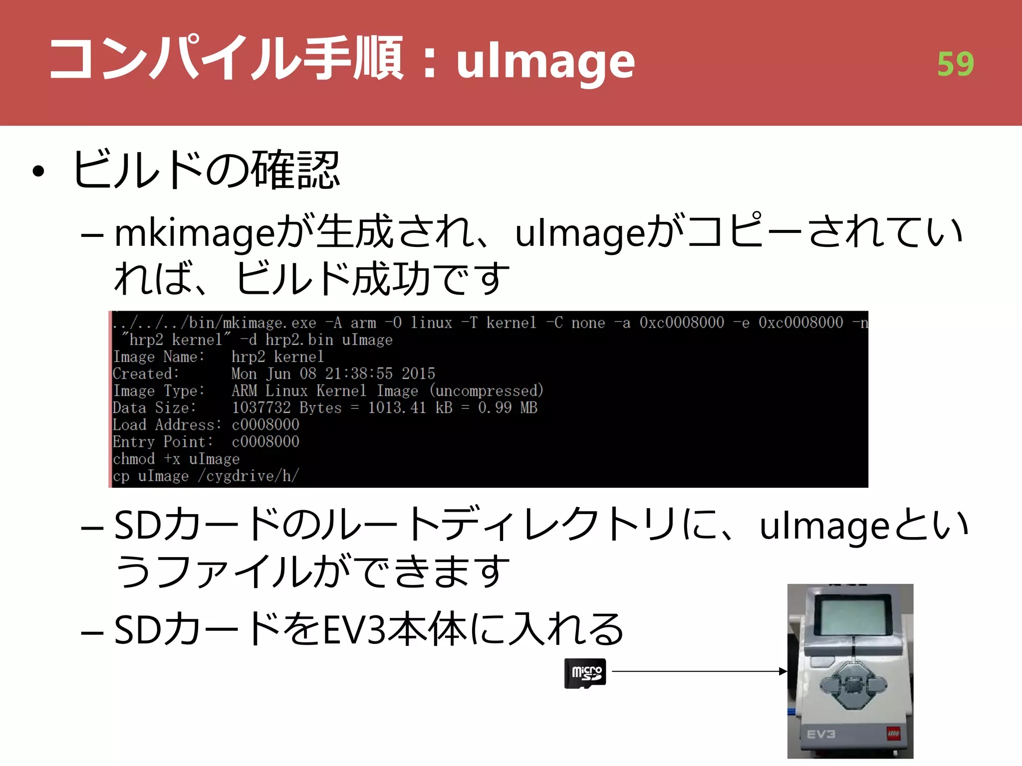 コンパイル⼿順︓uImage
• ビルドの確認
– mkimageが⽣成され、uImageがコピーされてい
れば、ビルド成功です
– SDカードのルートディレクトリに、uImageとい
うファイルができます
– SDカードをEV3本体に⼊れる
59
 