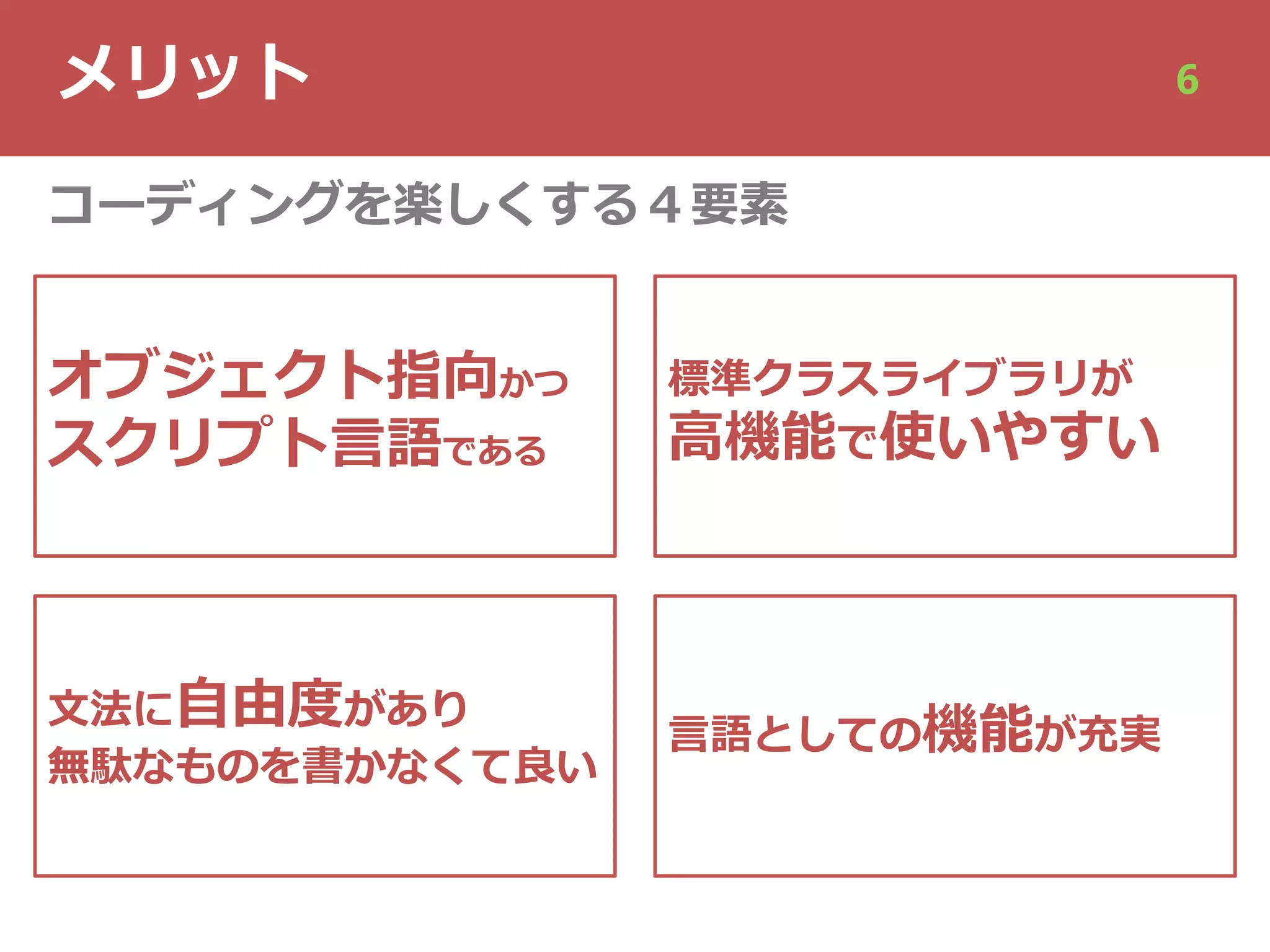 メリット 6
オブジェクト指向かつ
スクリプト⾔語である
⽂法に⾃由度があり
無駄なものを書かなくて良い
標準クラスライブラリが
⾼機能で使いやすい
⾔語としての機能が充実
コーディングを楽しくする４要素
 