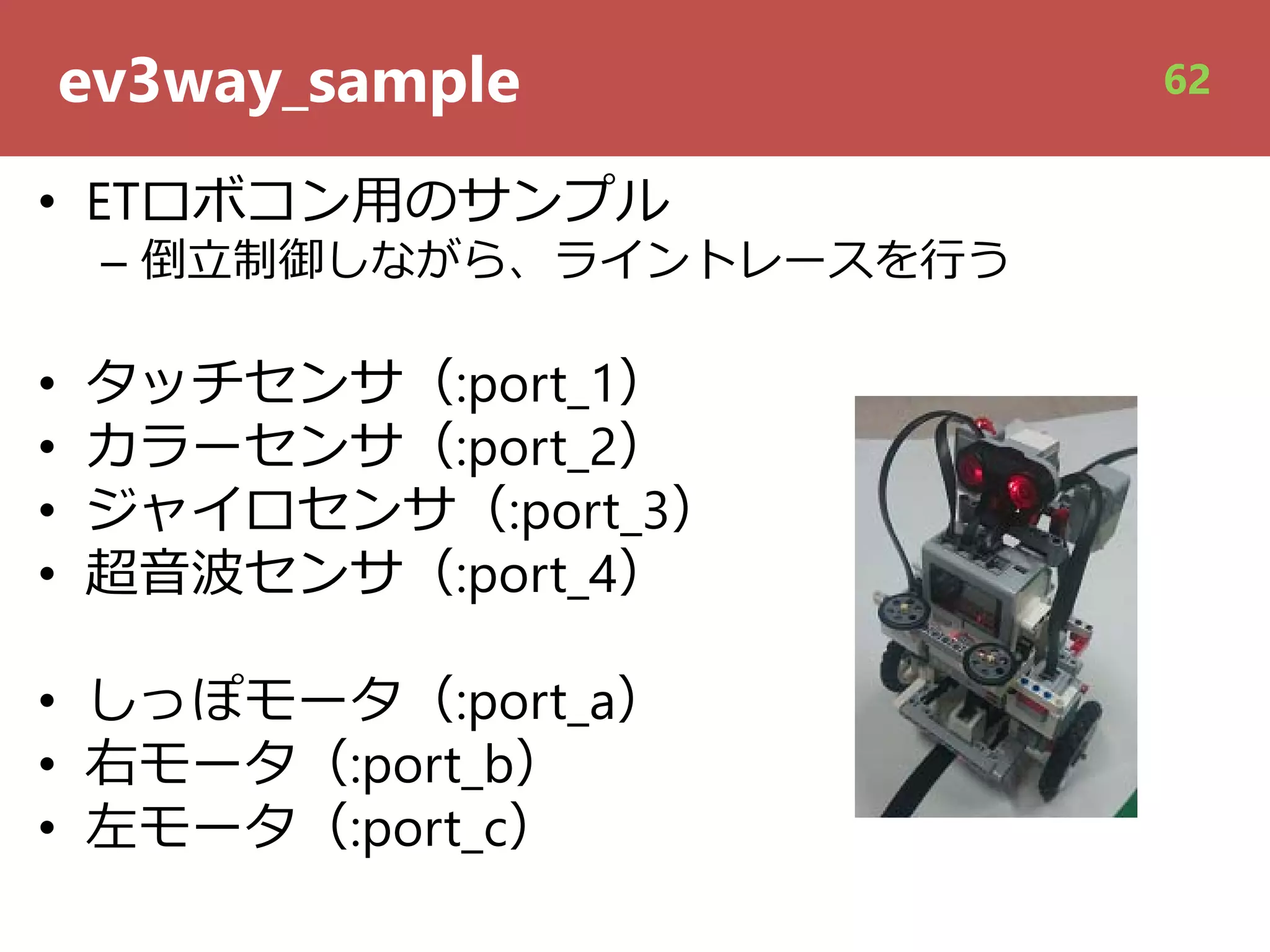 ev3way_sample
• ETロボコン⽤のサンプル
– 倒⽴制御しながら、ライントレースを⾏う
• タッチセンサ（:port_1）
• カラーセンサ（:port_2）
• ジャイロセンサ（:port_3）
• 超⾳波センサ（:port_4）
• しっぽモータ（:port_a）
• 右モータ（:port_b）
• 左モータ（:port_c）
62
 