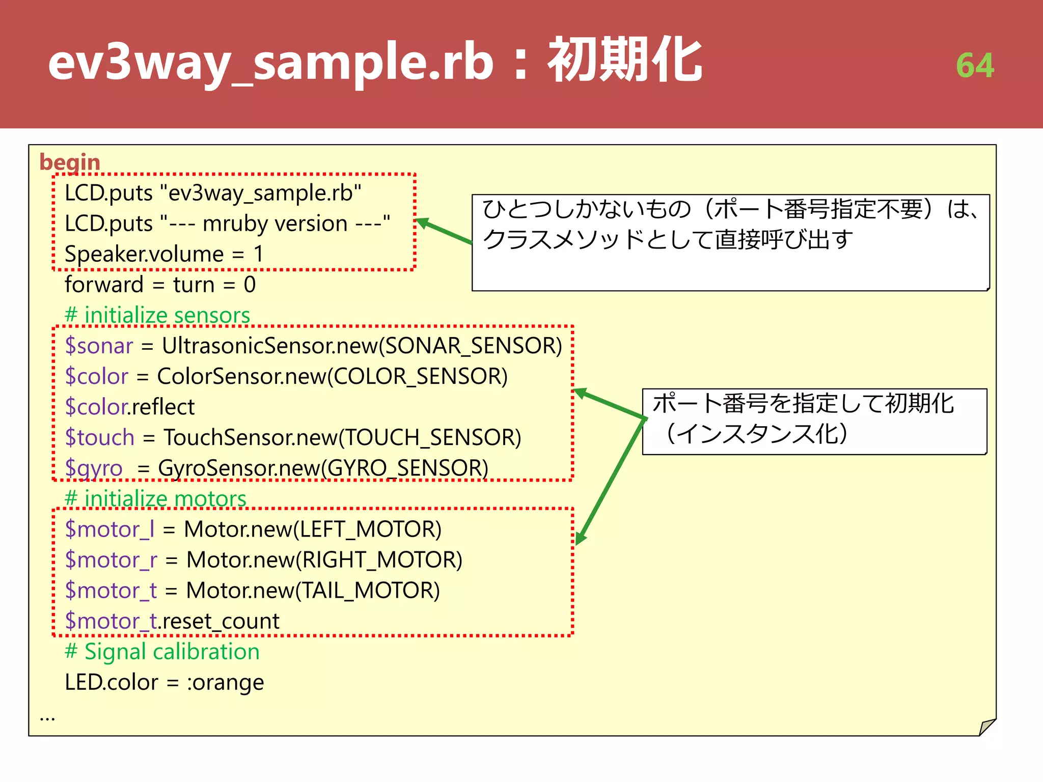 ev3way_sample.rb︓初期化
begin
LCD.puts "ev3way_sample.rb"
LCD.puts "--- mruby version ---"
Speaker.volume = 1
forward = turn = 0
# initialize sensors
$sonar = UltrasonicSensor.new(SONAR_SENSOR)
$color = ColorSensor.new(COLOR_SENSOR)
$color.reflect
$touch = TouchSensor.new(TOUCH_SENSOR)
$gyro = GyroSensor.new(GYRO_SENSOR)
# initialize motors
$motor_l = Motor.new(LEFT_MOTOR)
$motor_r = Motor.new(RIGHT_MOTOR)
$motor_t = Motor.new(TAIL_MOTOR)
$motor_t.reset_count
# Signal calibration
LED.color = :orange
…
ポート番号を指定して初期化
（インスタンス化）
ひとつしかないもの（ポート番号指定不要）は、ひとつしかないもの（ポート番号指定不要）は、
クラスメソッドとして直接呼び出す
64
 