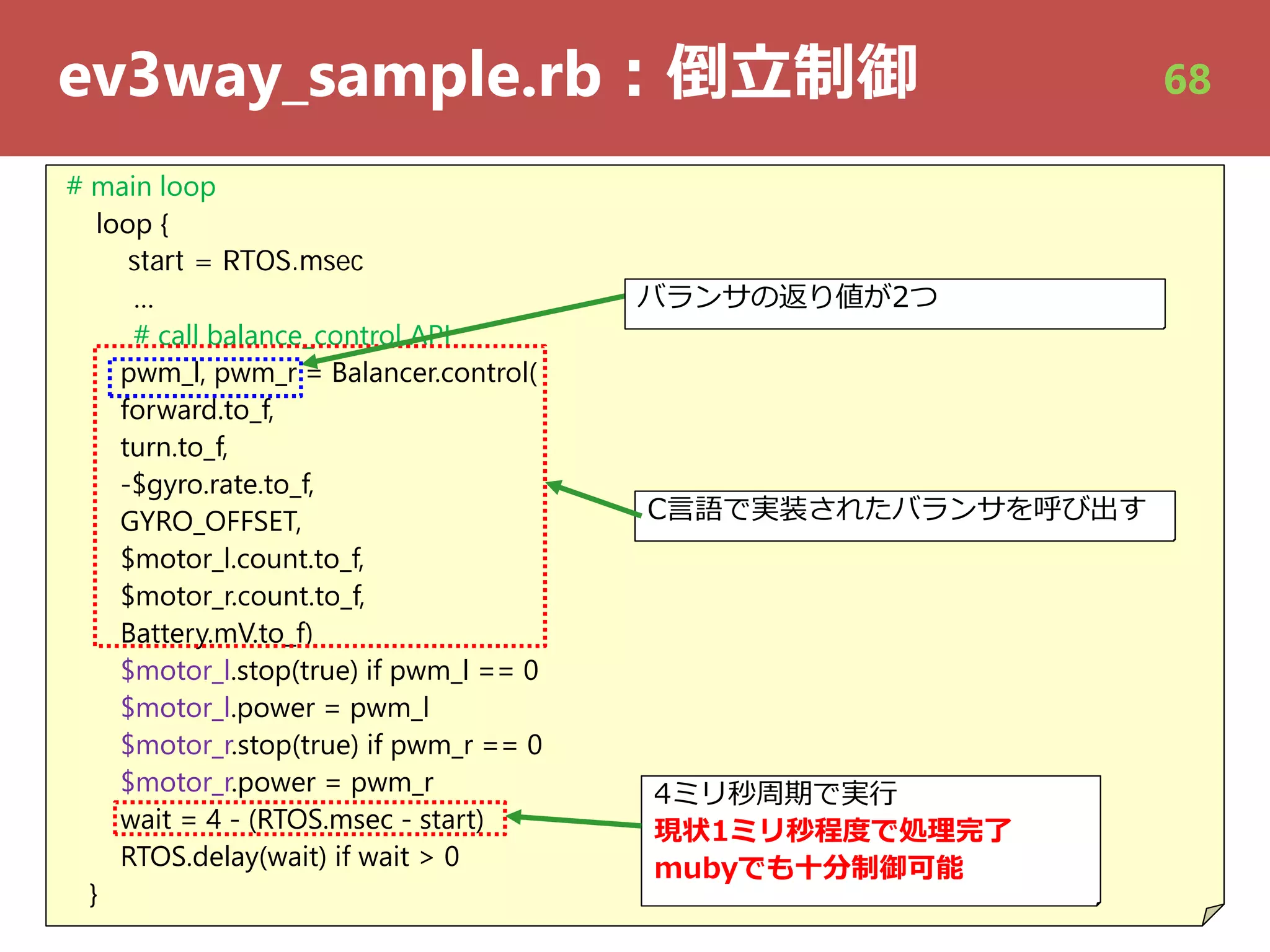 ev3way_sample.rb︓倒⽴制御
# main loop
loop {
start = RTOS.msec
…
# call balance_control API
pwm_l, pwm_r = Balancer.control(
forward.to_f,
turn.to_f,
-$gyro.rate.to_f,
GYRO_OFFSET,
$motor_l.count.to_f,
$motor_r.count.to_f,
Battery.mV.to_f)
$motor_l.stop(true) if pwm_l == 0
$motor_l.power = pwm_l
$motor_r.stop(true) if pwm_r == 0
$motor_r.power = pwm_r
wait = 4 - (RTOS.msec - start)
RTOS.delay(wait) if wait > 0
}
C⾔語で実装されたバランサを呼び出す
4ミリ秒周期で実⾏
現状1ミリ秒程度で処理完了
mubyでも⼗分制御可能
バランサの返り値が2つ
68
 