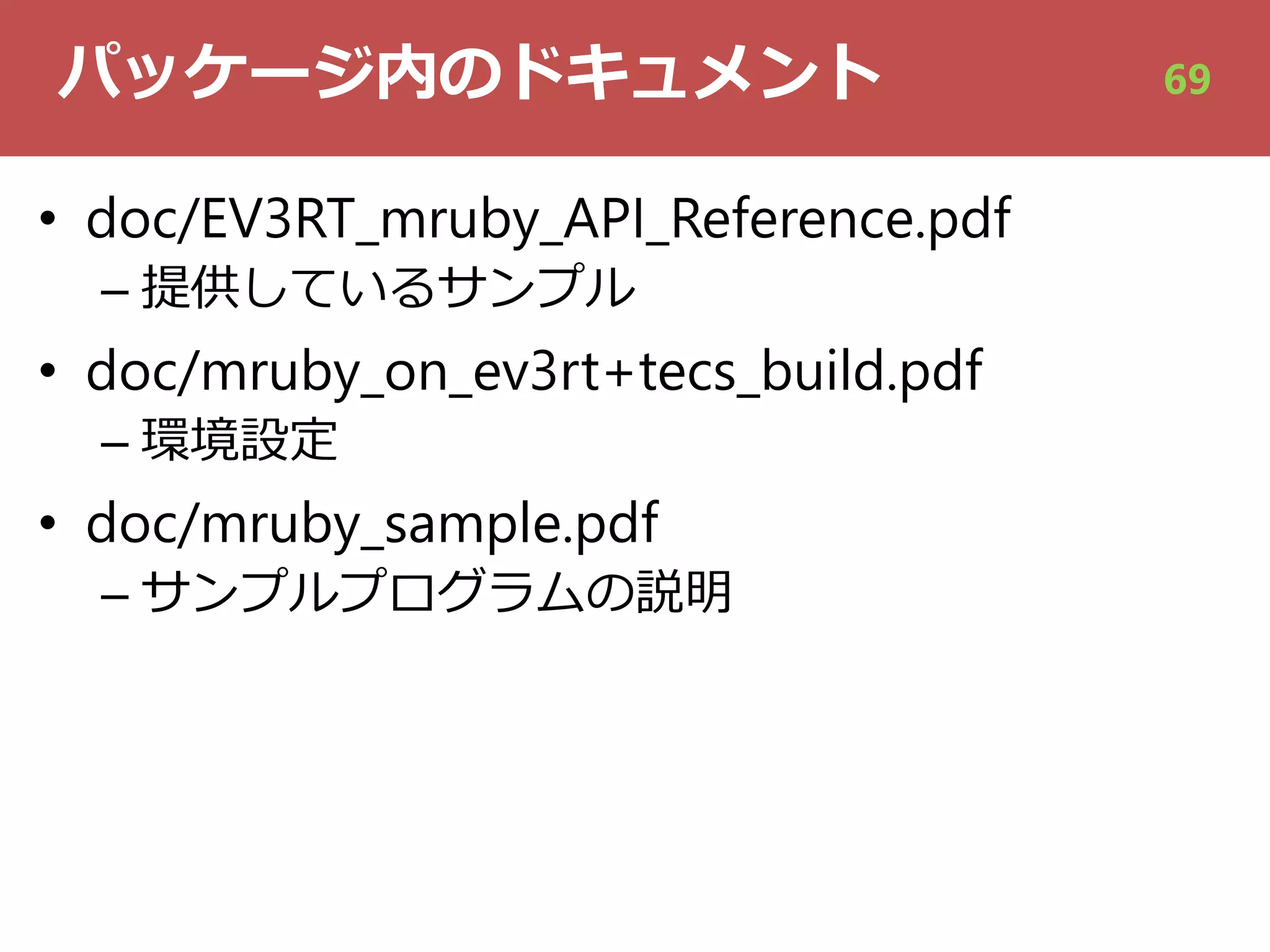 パッケージ内のドキュメント
• doc/EV3RT_mruby_API_Reference.pdf
– 提供しているサンプル
• doc/mruby_on_ev3rt+tecs_build.pdf
– 環境設定
• doc/mruby_sample.pdf
– サンプルプログラムの説明
69
 