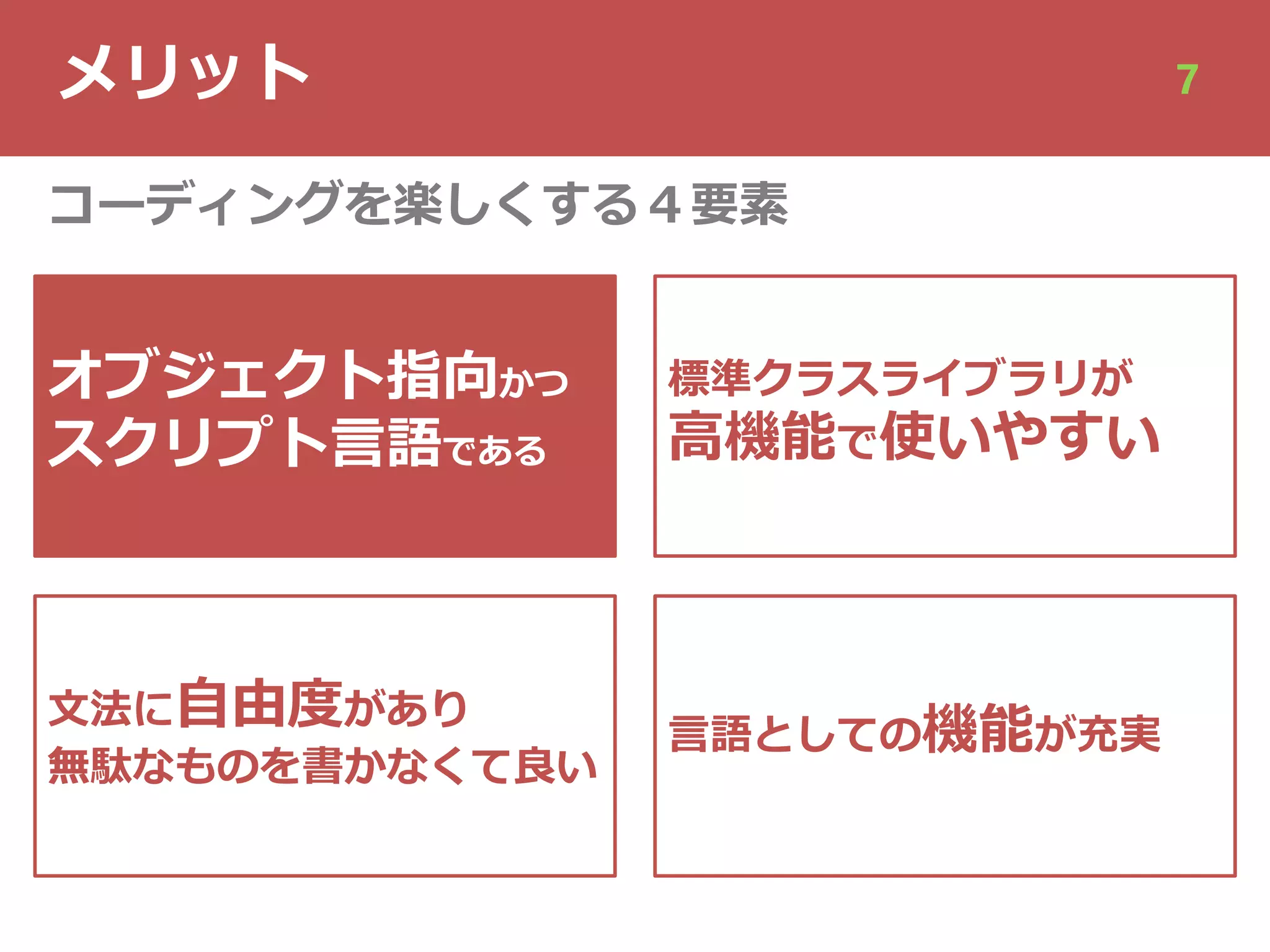 メリット 7
オブジェクト指向かつ
スクリプト⾔語である
⽂法に⾃由度があり
無駄なものを書かなくて良い
標準クラスライブラリが
⾼機能で使いやすい
⾔語としての機能が充実
コーディングを楽しくする４要素
 
