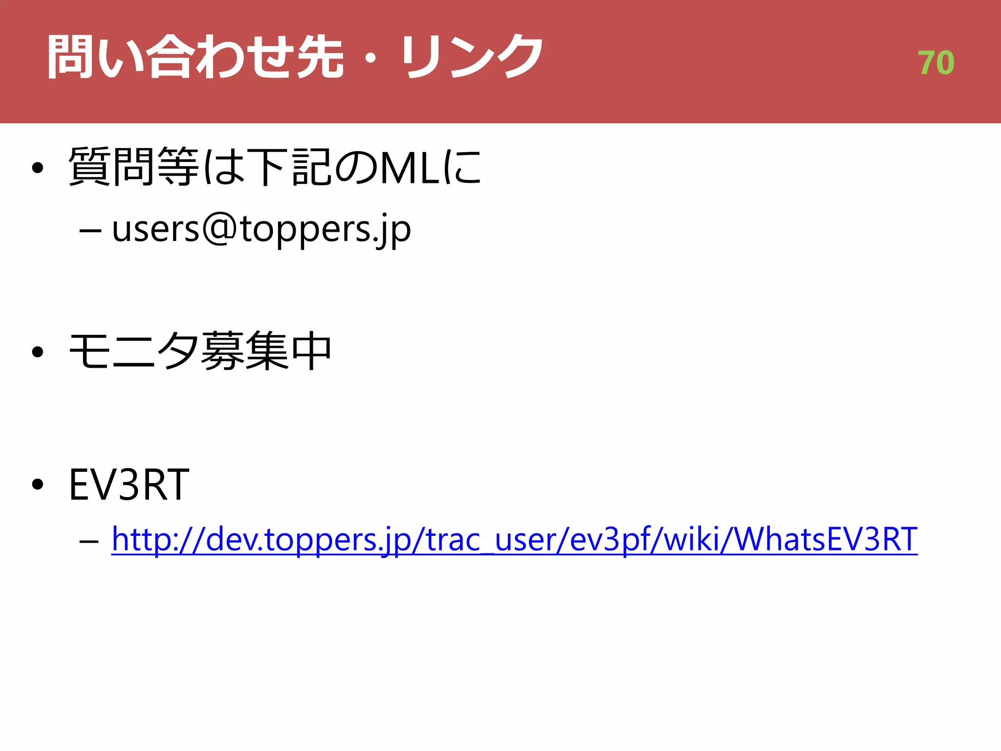 問い合わせ先・リンク
• 質問等は下記のMLに
– users＠toppers.jp
• モニタ募集中
• EV3RT
– http://dev.toppers.jp/trac_user/ev3pf/wiki/WhatsEV3RT
70
 