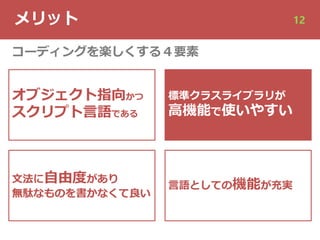 メリット 12
オブジェクト指向かつ
スクリプト⾔語である
⽂法に⾃由度があり
無駄なものを書かなくて良い
標準クラスライブラリが
⾼機能で使いやすい
⾔語としての機能が充実
コーディングを楽しくする４要素
 