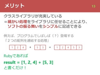 メリット 13
クラスライブラリが充実している
＝細かい処理をライブラリに任せることにより、
ソフトの振る舞いをシンプルに記述できる
例えば、プログラムでしばしば（︖）登場する
「２つの配列を連結する処理」
1 2 4 5 3＋ ＝ 1 2 4 5 3
Rubyであれば
result = [1, 2, 4] + [5, 3]
と書くだけ︕
 