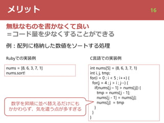 メリット 16
無駄なものを書かなくて良い
＝コード量を少なくすることができる
nums = [8, 6, 3, 7, 1]
nums.sort!
int nums[5] = {8, 6, 3, 7, 1}
int i, j, tmp;
for(i = 0 ; i < 5 ; i++) {
for(j = 4 ; j > i ; j--) {
if(nums[j – 1] > nums[j]) {
tmp = nums[j - 1];
nums[j - 1] = nums[j];
nums[j] = tmp
}
}
}
例︓配列に格納した数値をソートする処理
Rubyでの実装例 C⾔語での実装例
数字を昇順に並べ替えるだけにも
かかわらず、気を遣う点が多すぎる
 