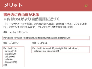 メリット 17
書き⽅に⾃由度がある
＝内部DSLがより⾃然⾔語に近づく
Part.build forward(10).straight(20).tail(:down).balance, distance(20)
例1︓メソッドチェーン
Part.build do
forward(10)
straight(20)
tail(:down)
balance
distance(20)
end
例2︓ブロック
Part.build forward: 10, straight: 20, tail: :down,
balance: :on, distance: 20
例3︓ハッシュ
「モータパワー10で前進、20°の⽅向へ直進、尻尾は下げる、バランス⾛
⾏ 、20センチ⾛⾏するまで」というシナリオをDSL化した例
 