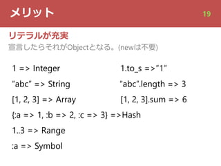 メリット 19
リテラルが充実
宣⾔したらそれがObjectとなる。(newは不要)
1 => Integer 1.to_s =>”1”
“abc” => String “abc”.length => 3
[1, 2, 3] => Array [1, 2, 3].sum => 6
{:a => 1, :b => 2, :c => 3} =>Hash
1..3 => Range
:a => Symbol
 