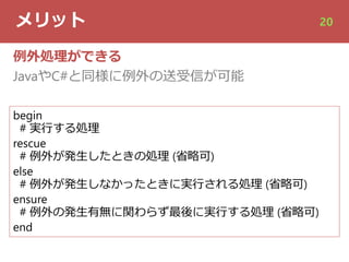 メリット 20
例外処理ができる
JavaやC#と同様に例外の送受信が可能
begin
# 実⾏する処理
rescue
# 例外が発⽣したときの処理 (省略可)
else
# 例外が発⽣しなかったときに実⾏される処理 (省略可)
ensure
# 例外の発⽣有無に関わらず最後に実⾏する処理 (省略可)
end
 