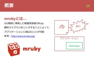 概要 26
mrubyとは…
ISO規格に準拠した軽量実装版のRuby
静的ライブラリをリンクすることによって、
アプリケーションに組込むことが可能
参考︓http://www.mruby.org/
アプリケーション
libmruby.a
.rb 実⾏
 