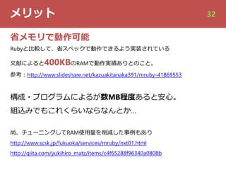 メリット 32
省メモリで動作可能
Rubyと⽐較して、省スペックで動作できるよう実装されている
⽂献によると400KBのRAMで動作実績ありとのこと。
参考︓http://www.slideshare.net/kazuakitanaka391/mruby-41869553
構成・プログラムによるが数MB程度あると安⼼。
組込みでもこれくらいならなんとか…
尚、チューニングしてRAM使⽤量を削減した事例もあり
http://www.scsk.jp/fukuoka/services/mruby/nxt01.html
http://qiita.com/yukihiro_matz/items/c4f65288f96340a0808b
 