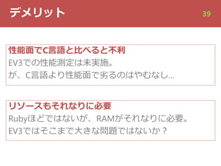 デメリット 39
性能⾯でC⾔語と⽐べると不利
EV3での性能測定は未実施。
が、C⾔語より性能⾯で劣るのはやむなし…
リソースもそれなりに必要
Rubyほどではないが、RAMがそれなりに必要。
EV3ではそこまで⼤きな問題ではないか︖
 