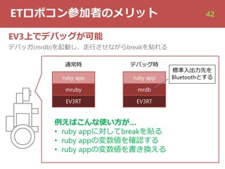ETロボコン参加者のメリット 42
EV3上でデバッグが可能
デバッガ(mrdb)を起動し、⾛⾏させながらbreakを貼れる
通常時 デバッグ時
EV3RT
mruby
ruby app
EV3RT
mrdb
ruby app
例えばこんな使い⽅が…
• ruby appに対してbreakを貼る
• ruby appの変数値を確認する
• ruby appの変数値を書き換える
標準⼊出⼒先を
Bluetoothとする
 