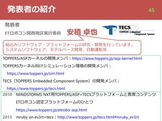 発表者の紹介
発表者
ETロボコン関⻄地区実⾏委員 安積 卓也
2010 MINDSTORMS NXT⽤TOPPERS/ASP+TECSプラットフォームと教育コンテンツ
ETロボコン認定プラットフォームのひとつ
https://www.toppers.jp/etrobo-asp.html
2015 mruby on ev3rt+tecs︓http://www.toppers.jp/tecs.html#mruby_ev3rt
組込みソフトウェア・プラットフォームの研究・開発を⾏っています。
システムソフトウェア、モデルベース開発、⾃動運転等
45
TOPPERS/ASPカーネルの開発メンバ︓https://www.toppers.jp/asp-kernel.html
TOPPERSカーネル向けシミュレーション環境の開発メンバ︓
https://www.toppers.jp/sim.html
TECS（TOPPERS Embedded Component System）の開発メンバ︓
https://www.toppers.jp/tecs.html
 