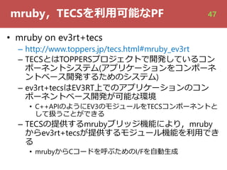 mruby，TECSを利⽤可能なPF
• mruby on ev3rt+tecs
– http://www.toppers.jp/tecs.html#mruby_ev3rt
– TECSとはTOPPERSプロジェクトで開発しているコン
ポーネントシステム(アプリケーションをコンポーネ
ントベース開発するためのシステム)
– ev3rt+tecsはEV3RT上でのアプリケーションのコン
ポーネントベース開発が可能な環境
• C++APIのようにEV3のモジュールをTECSコンポーネントと
して扱うことができる
– TECSの提供するmrubyブリッジ機能により，mruby
からev3rt+tecsが提供するモジュール機能を利⽤でき
る
• mrubyからCコードを呼ぶためのI/Fを⾃動⽣成
47
 