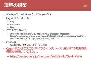環境の構築
• Windows7、 Windows８、Windows８.1
• Cygwinインストール
– ruby
– GNU Make
– bison
• クロスコンパイラ
– arm-none-eabi-gcc.exe (GNU Tools for ARM Embedded Processors)
https://launchpad.net/gcc-arm-embedded/4.8/4.8-2014-q3-update/+download/gcc-
arm-none-eabi-4_8-2014q3-20140805-win32.exe
• mkimage
– Windows⽤バイナリはパッケージに同梱
• Cygwin及びクロスコンパイラのインストールはEV3RTの開発環境
構築を参照してください。
– http://dev.toppers.jp/trac_user/ev3pf/wiki/DevEnvWin
49
 