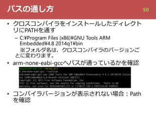 パスの通し⽅
• クロスコンパイラをインストールしたディレクト
リにPATHを通す
– C:¥Program Files (x86)¥GNU Tools ARM
Embedded¥4.8 2014q1¥bin
※フォルダ名は、クロスコンパイラのバージョンご
とに変わります。
• arm-none-eabi-gccへパスが通っているかを確認
• コンパイラバージョンが表⽰されない場合︓Path
を確認
50
 