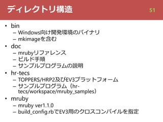 ディレクトリ構造
• bin
– Windows向け開発環境のバイナリ
– mkimageを含む
• doc
– mrubyリファレンス
– ビルド⼿順
– サンプルプログラムの説明
• hr-tecs
– TOPPERS/HRP2及びEV3プラットフォーム
– サンプルプログラム（hr-
tecs/workspace/mruby_samples）
• mruby
– mruby ver1.1.0
– build_config.rbでEV3⽤のクロスコンパイルを指定
51
 