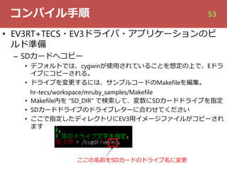 コンパイル⼿順
• EV3RT+TECS・EV3ドライバ・アプリケーションのビ
ルド準備
– SDカードへコピー
• デフォルトでは、cygwinが使⽤されていることを想定の上で、Eドラ
イブにコピーされる。
• ドライブを変更するには、サンプルコードのMakefileを編集。
hr-tecs/workspace/mruby_samples/Makefile
• Makefile内を "SD_DIR" で検索して、変数にSDカードドライブを指定
• SDカードドライブのドライブレターに合わせてください
• ここで指定したディレクトリにEV3⽤イメージファイルがコピーされ
ます
ここの名前をSDカードのドライブ名に変更
53
 