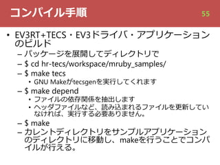 コンパイル⼿順
• EV3RT+TECS・EV3ドライバ・アプリケーション
のビルド
– パッケージを展開してディレクトリで
– $ cd hr-tecs/workspace/mruby_samples/
– $ make tecs
• GNU Makeがtecsgenを実⾏してくれます
– $ make depend
• ファイルの依存関係を抽出します
• ヘッダファイルなど、読み込まれるファイルを更新してい
なければ、実⾏する必要ありません。
– $ make
– カレントディレクトリをサンプルアプリケーション
のディレクトリに移動し、makeを⾏うことでコンパ
イルが⾏える。
55
 