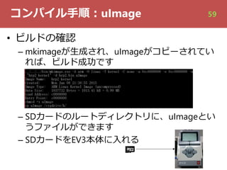 コンパイル⼿順︓uImage
• ビルドの確認
– mkimageが⽣成され、uImageがコピーされてい
れば、ビルド成功です
– SDカードのルートディレクトリに、uImageとい
うファイルができます
– SDカードをEV3本体に⼊れる
59
 