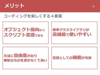 メリット 6
オブジェクト指向かつ
スクリプト⾔語である
⽂法に⾃由度があり
無駄なものを書かなくて良い
標準クラスライブラリが
⾼機能で使いやすい
⾔語としての機能が充実
コーディングを楽しくする４要素
 