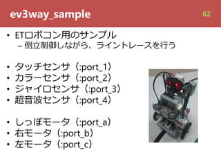 ev3way_sample
• ETロボコン⽤のサンプル
– 倒⽴制御しながら、ライントレースを⾏う
• タッチセンサ（:port_1）
• カラーセンサ（:port_2）
• ジャイロセンサ（:port_3）
• 超⾳波センサ（:port_4）
• しっぽモータ（:port_a）
• 右モータ（:port_b）
• 左モータ（:port_c）
62
 