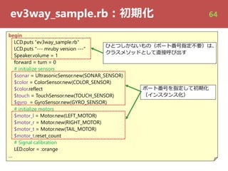 ev3way_sample.rb︓初期化
begin
LCD.puts "ev3way_sample.rb"
LCD.puts "--- mruby version ---"
Speaker.volume = 1
forward = turn = 0
# initialize sensors
$sonar = UltrasonicSensor.new(SONAR_SENSOR)
$color = ColorSensor.new(COLOR_SENSOR)
$color.reflect
$touch = TouchSensor.new(TOUCH_SENSOR)
$gyro = GyroSensor.new(GYRO_SENSOR)
# initialize motors
$motor_l = Motor.new(LEFT_MOTOR)
$motor_r = Motor.new(RIGHT_MOTOR)
$motor_t = Motor.new(TAIL_MOTOR)
$motor_t.reset_count
# Signal calibration
LED.color = :orange
…
ポート番号を指定して初期化
（インスタンス化）
ひとつしかないもの（ポート番号指定不要）は、ひとつしかないもの（ポート番号指定不要）は、
クラスメソッドとして直接呼び出す
64
 