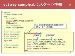 ev3way_sample.rb︓スタート準備
# wait start
LCD.puts "Ready to start"
loop {
#initialize tail
tail_control(TAIL_ANGLE_STAND_UP)
RTOS.delay(10)
# Touch sensor start
break if $touch.pressed?
}
# reset motor encoder
$motor_l.reset_count
$motor_r.reset_count
# reset Gyro sensor
$gyro.reset
# Signal start status
LED.color = :green
def tail_control(angle)
pwm = ((angle - $motor_t.count) * P_GAIN).to_i
pwm = (pwm > PWM_ABS_MAX) ? PWM_ABS_MAX :
(pwm < -PWM_ABS_MAX) ? -PWM_ABS_MAX : pwm
$motor_t.power = pwm
$motor_t.stop(true) if pwm == 0
end
しっぽの位置を指定された⾓度に保つ
（フィードバック制御）
⽬標値⽬標値 現在の値現在の値
66
 