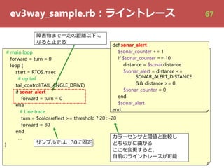 ev3way_sample.rb︓ライントレース
# main loop
forward = turn = 0
loop {
start = RTOS.msec
# up tail
tail_control(TAIL_ANGLE_DRIVE)
if sonar_alert
forward = turn = 0
else
# Line trace
turn = $color.reflect >= threshold ? 20 : -20
forward = 30
end
…
}
def sonar_alert
$sonar_counter += 1
if $sonar_counter == 10
distance = $sonar.distance
$sonar_alert = distance <=
SONAR_ALERT_DISTANCE
&& distance >= 0
$sonar_counter = 0
end
$sonar_alert
end
サンプルでは、30に固定
障害物まで⼀定の距離以下に
なると⽌まる
カラーセンサと閾値と⽐較し
どちらかに曲がる
ここを変更すると、
⾃前のライントレースが可能
67
 