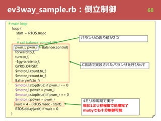 ev3way_sample.rb︓倒⽴制御
# main loop
loop {
start = RTOS.msec
…
# call balance_control API
pwm_l, pwm_r = Balancer.control(
forward.to_f,
turn.to_f,
-$gyro.rate.to_f,
GYRO_OFFSET,
$motor_l.count.to_f,
$motor_r.count.to_f,
Battery.mV.to_f)
$motor_l.stop(true) if pwm_l == 0
$motor_l.power = pwm_l
$motor_r.stop(true) if pwm_r == 0
$motor_r.power = pwm_r
wait = 4 - (RTOS.msec - start)
RTOS.delay(wait) if wait > 0
}
C⾔語で実装されたバランサを呼び出す
4ミリ秒周期で実⾏
現状1ミリ秒程度で処理完了
mubyでも⼗分制御可能
バランサの返り値が2つ
68
 