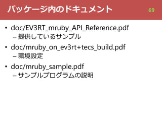パッケージ内のドキュメント
• doc/EV3RT_mruby_API_Reference.pdf
– 提供しているサンプル
• doc/mruby_on_ev3rt+tecs_build.pdf
– 環境設定
• doc/mruby_sample.pdf
– サンプルプログラムの説明
69
 
