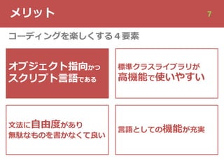 メリット 7
オブジェクト指向かつ
スクリプト⾔語である
⽂法に⾃由度があり
無駄なものを書かなくて良い
標準クラスライブラリが
⾼機能で使いやすい
⾔語としての機能が充実
コーディングを楽しくする４要素
 