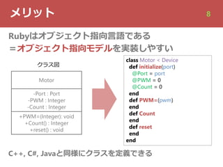 メリット 8
Rubyはオブジェクト指向⾔語である
＝オブジェクト指向モデルを実装しやすい
Motor
-Port : Port
-PWM : Integer
-Count : Integer
+PWM=(Integer): void
+Count() : Integer
+reset() : void
class Motor < Device
def initialize(port)
@Port = port
@PWM = 0
@Count = 0
end
def PWM=(pwm)
end
def Count
end
def reset
end
end
C++, C#, Javaと同様にクラスを定義できる
クラス図
 