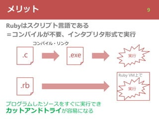 メリット 9
Rubyはスクリプト⾔語である
＝コンパイルが不要、インタプリタ形式で実⾏
.c .exe 実⾏
.rb 実⾏
Ruby VM上で
コンパイル・リンク
プログラムしたソースをすぐに実⾏でき
カットアンドトライが容易になる
 