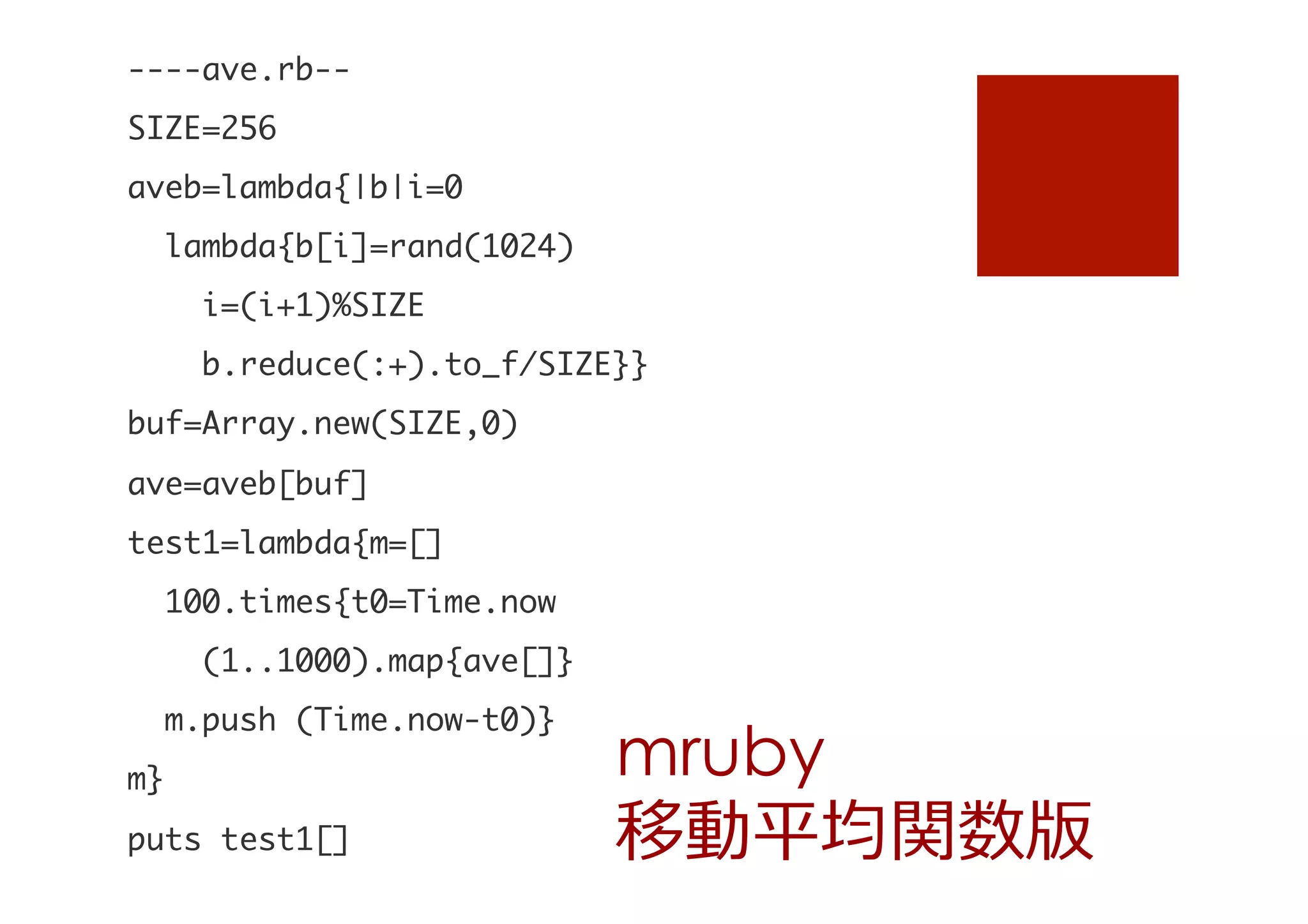 ----ave.rb--

SIZE=256

aveb=lambda{|b|i=0

	 	 lambda{b[i]=rand(1024)

	 	 	 	 i=(i+1)%SIZE

	 	 	 	 b.reduce(:+).to_f/SIZE}}

buf=Array.new(SIZE,0)

ave=aveb[buf]

test1=lambda{m=[]

	 	 100.times{t0=Time.now

	 	 	 	 (1..1000).map{ave[]}

	 	 m.push	 (Time.now-t0)}

m}

puts	 test1[]


mruby
移動平均関数版

 