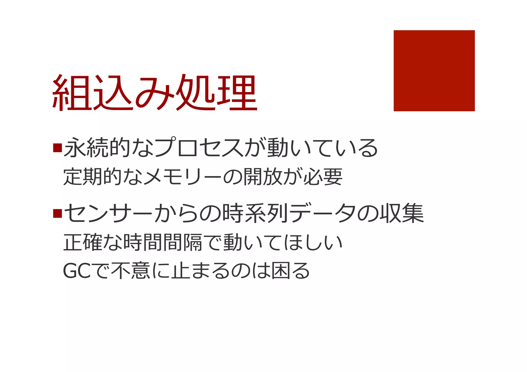 組込み処理理
¡ 永続的なプロセスが動いている
定期的なメモリーの開放が必要

¡ センサーからの時系列列データの収集
正確な時間間隔で動いてほしい
GCで不不意に⽌止まるのは困る

 