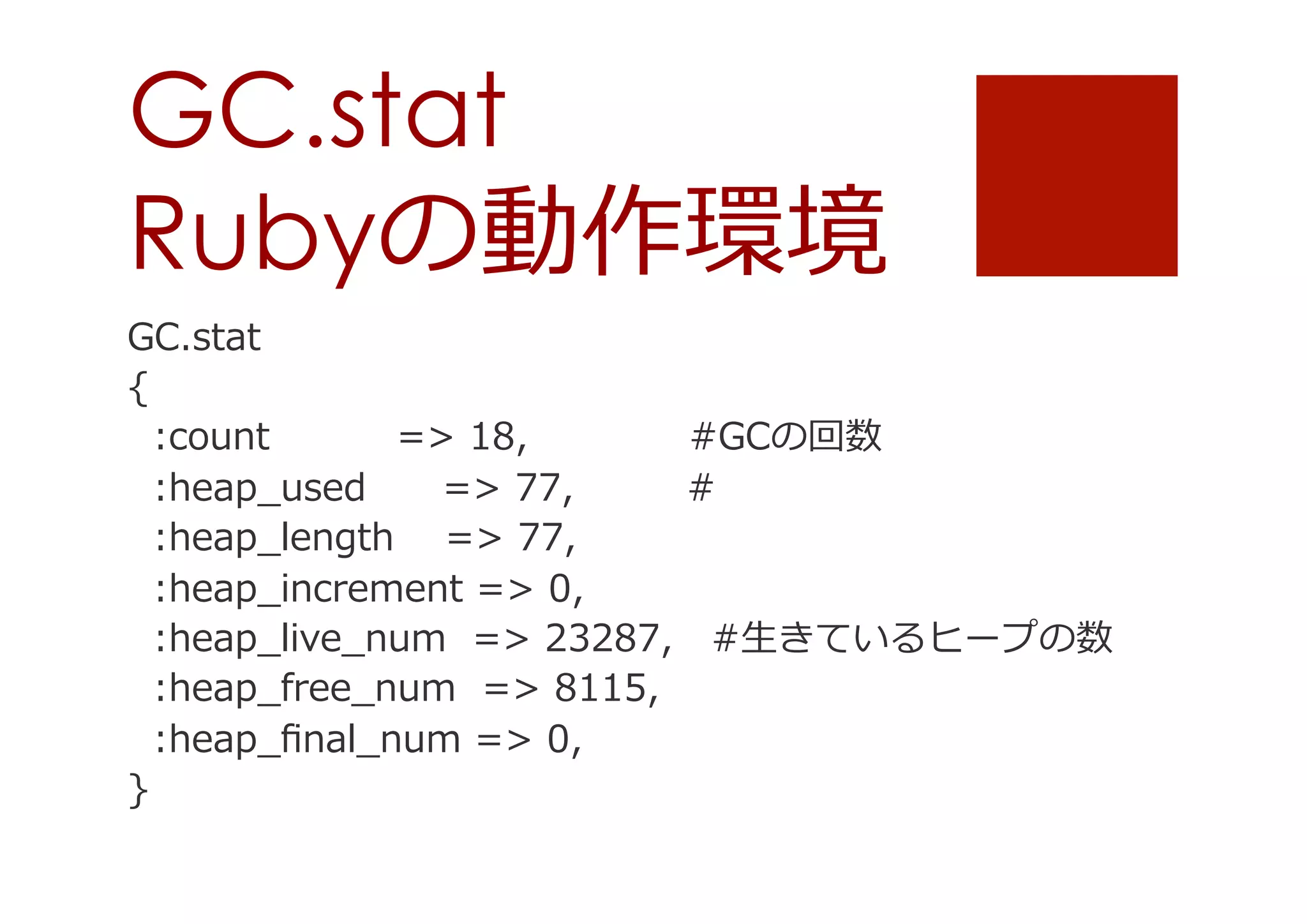 GC.stat
Rubyの動作環境
GC.stat
{
    :count                    =>  18, 　                   #GCの回数
    :heap_̲used            =>  77,    
#
    :heap_̲length        =>  77,
    :heap_̲increment  =>  0,
    :heap_̲live_̲num    =>  23287, 　#⽣生きているヒープの数
    :heap_̲free_̲num    =>  8115,
    :heap_̲ﬁnal_̲num  =>  0,
}

 