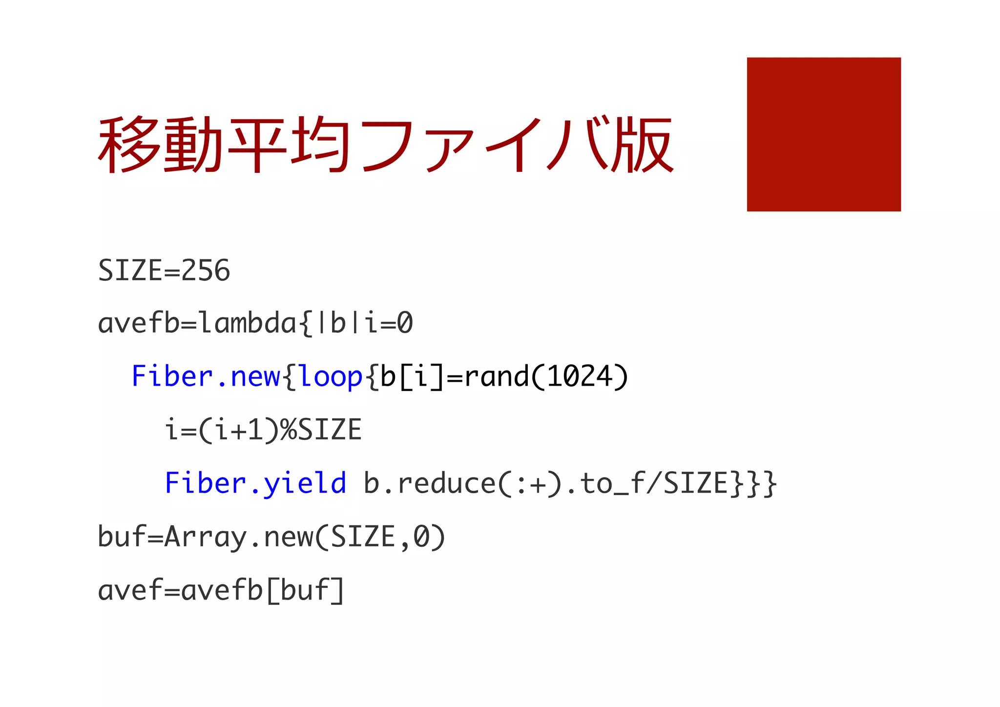 移動平均ファイバ版
SIZE=256

avefb=lambda{|b|i=0

	 	 Fiber.new{loop{b[i]=rand(1024)

	 	 	 	 i=(i+1)%SIZE

	 	 	 	 Fiber.yield	 b.reduce(:+).to_f/SIZE}}}

buf=Array.new(SIZE,0)

avef=avefb[buf]


 