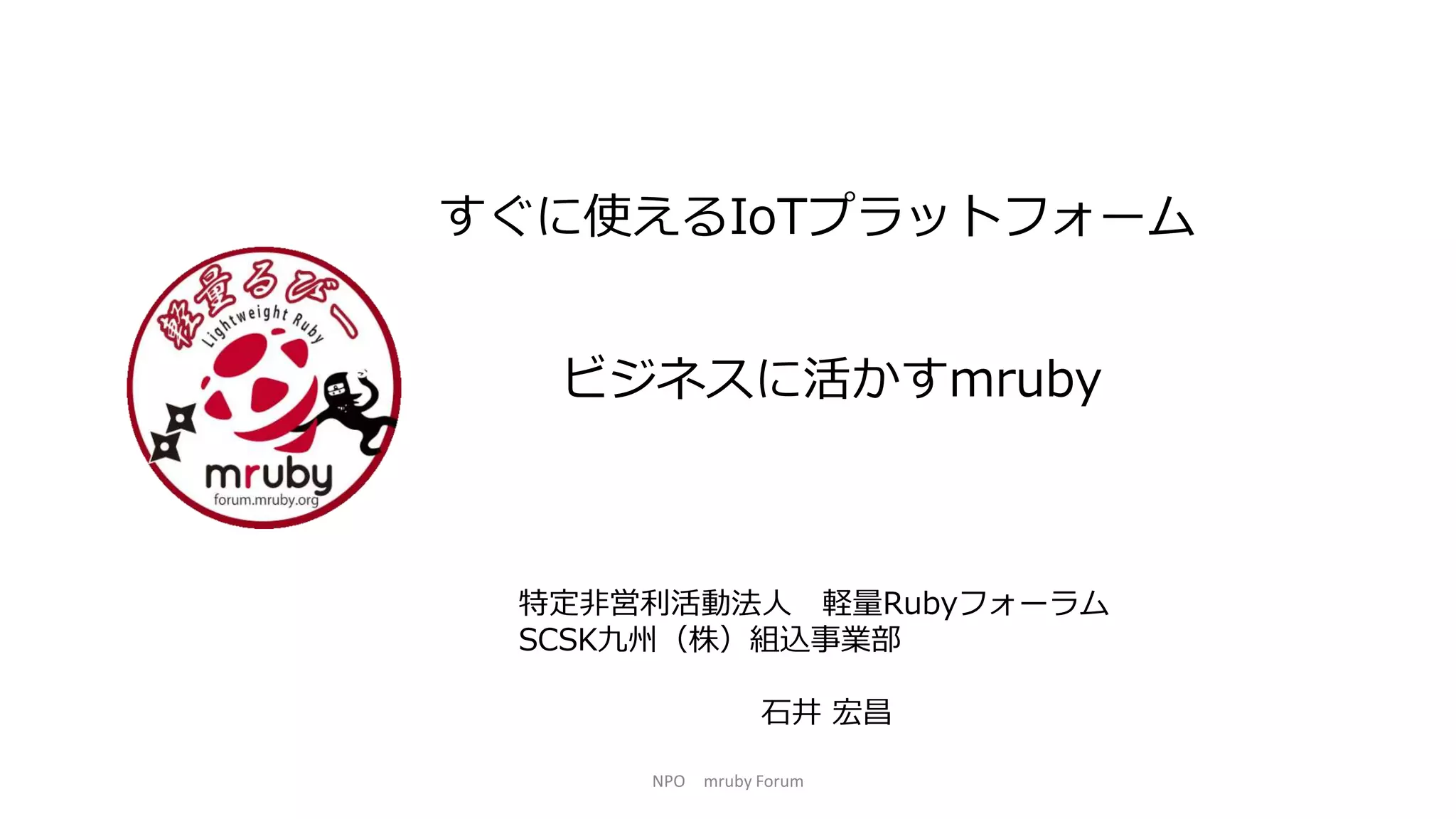 すぐに使えるIoTプラットフォーム
特定非営利活動法人 軽量Rubyフォーラム
SCSK九州（株）組込事業部
石井 宏昌
NPO mruby Forum
ビジネスに活かすmruby
 