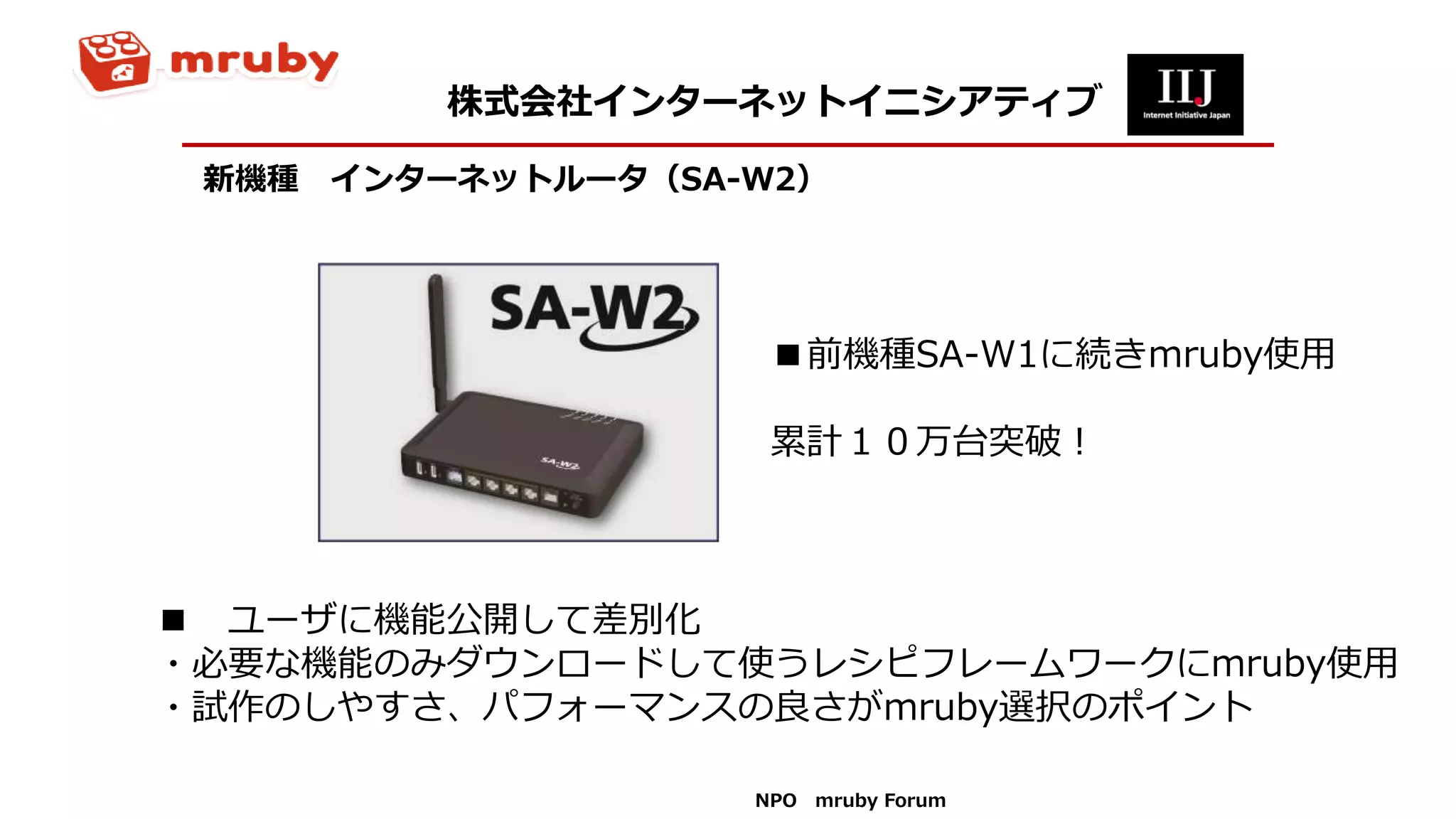 新機種 インターネットルータ（SA-W2）
■ ユーザに機能公開して差別化
・必要な機能のみダウンロードして使うレシピフレームワークにmruby使用
・試作のしやすさ、パフォーマンスの良さがmruby選択のポイント
株式会社インターネットイニシアティブ
NPO mruby Forum
■前機種SA-W1に続きmruby使用
累計１０万台突破！
 