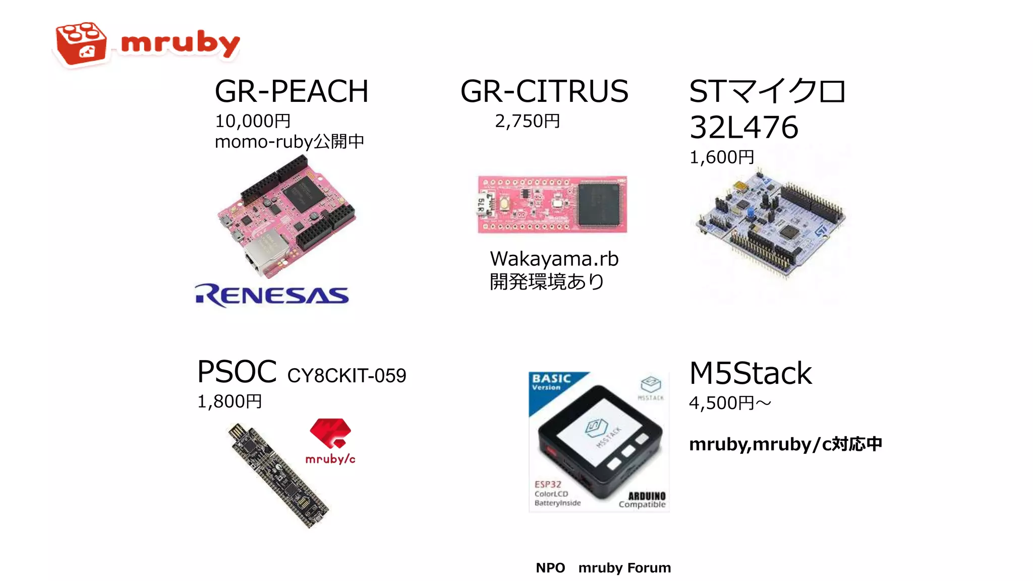 NPO mruby Forum
GR-PEACH
10,000円
momo-ruby公開中
GR-CITRUS
2,750円
Wakayama.rb
開発環境あり
STマイクロ
32L476
1,600円
PSOC CY8CKIT-059
1,800円
M5Stack
4,500円～
mruby,mruby/c対応中
 