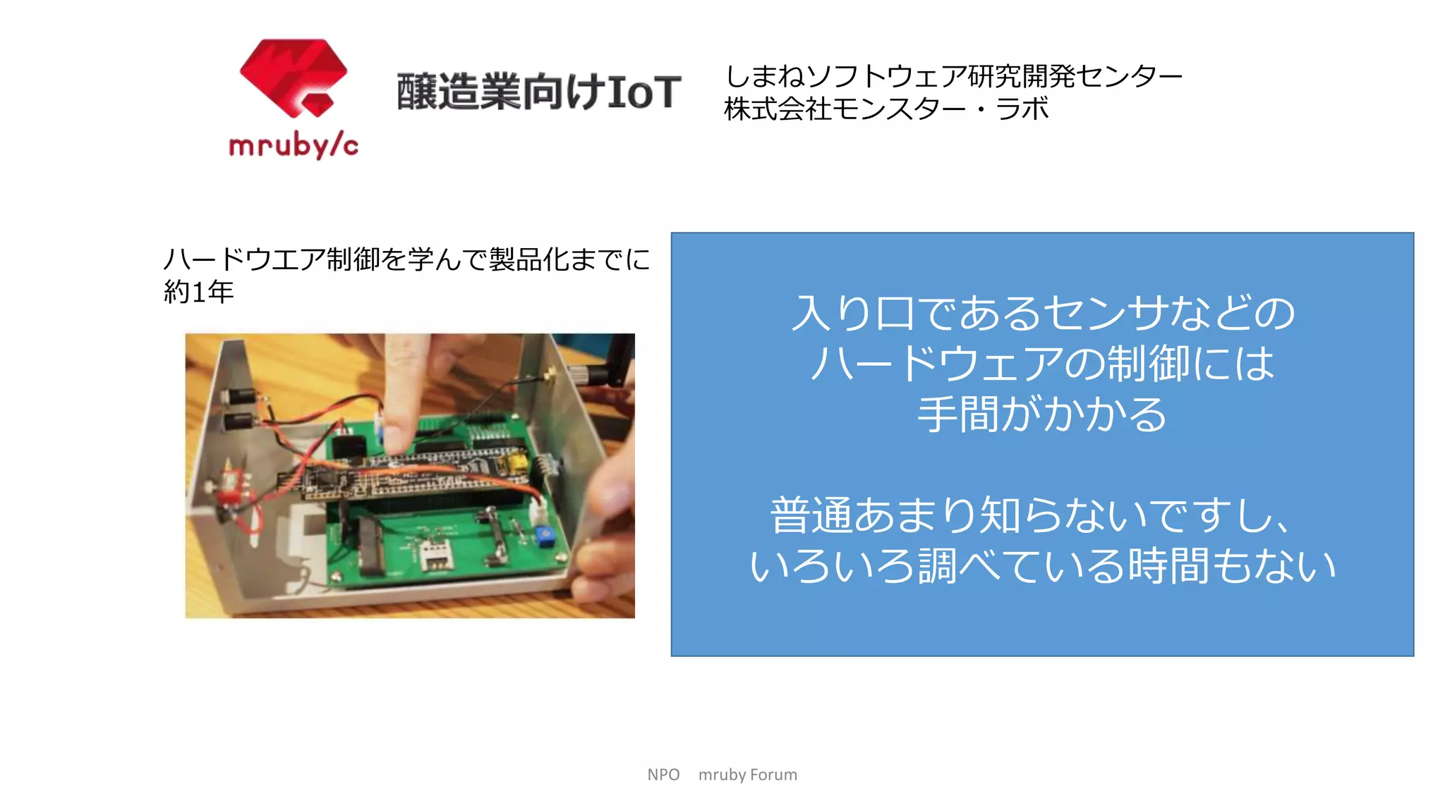 NPO mruby Forum
ハードウエア制御を学んで製品化までに
約1年
しまねソフトウェア研究開発センター
株式会社モンスター・ラボ
入り口であるセンサなどの
ハードウェアの制御には
手間がかかる
普通あまり知らないですし、
いろいろ調べている時間もない
 