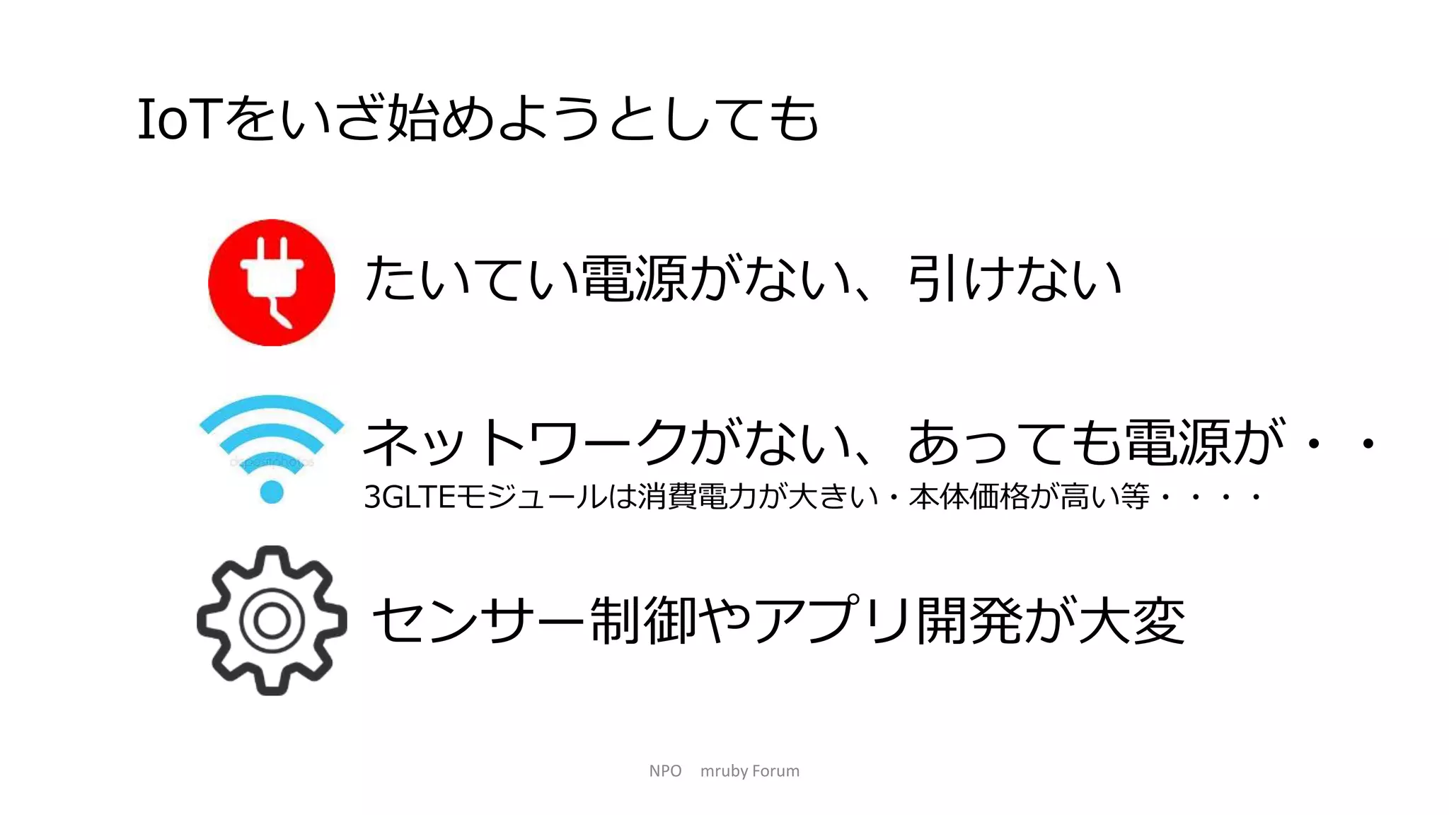 NPO mruby Forum
たいてい電源がない、引けない
IoTをいざ始めようとしても
ネットワークがない、あっても電源が・・
3GLTEモジュールは消費電力が大きい・本体価格が高い等・・・・
センサー制御やアプリ開発が大変
 