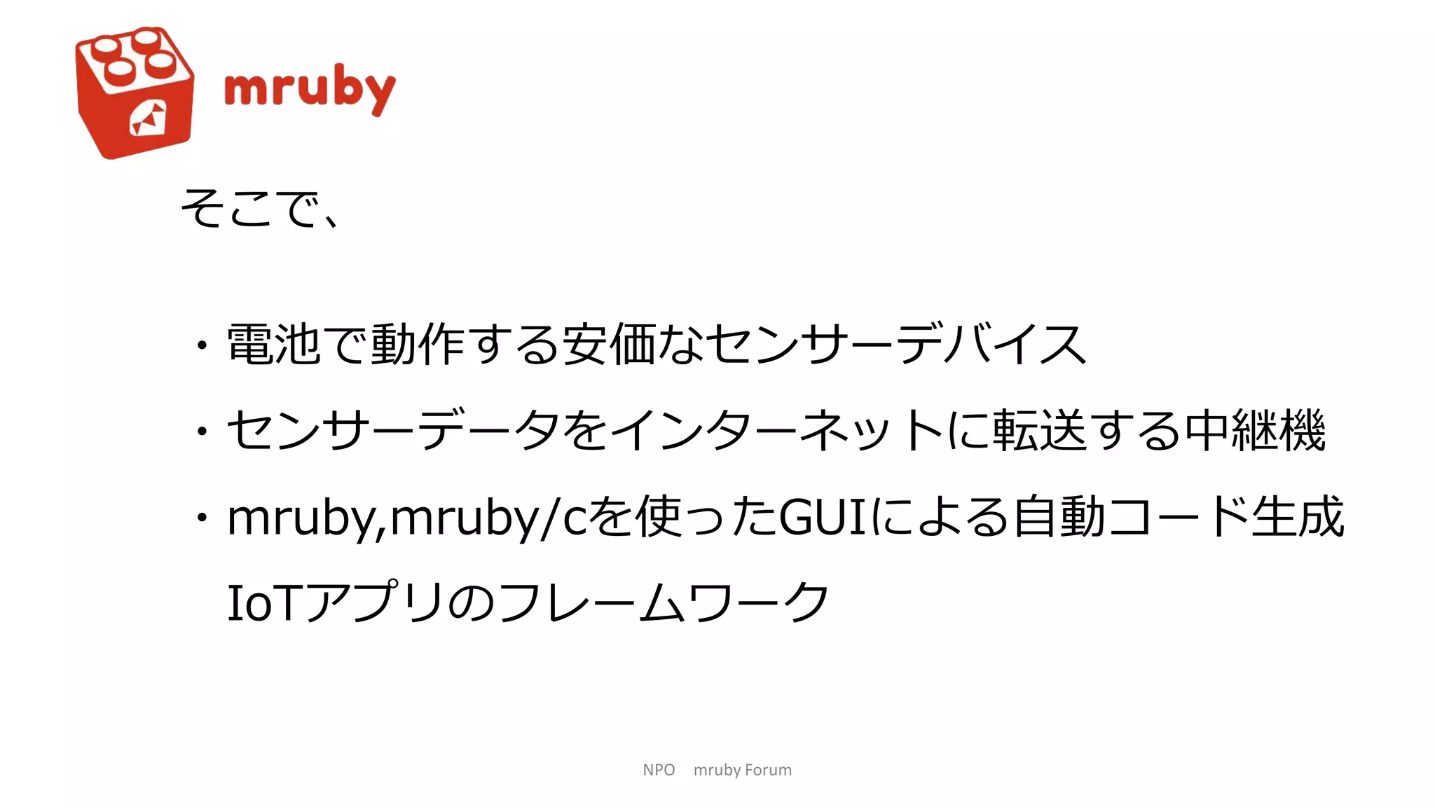 NPO mruby Forum
そこで、
・電池で動作する安価なセンサーデバイス
・センサーデータをインターネットに転送する中継機
・mruby,mruby/cを使ったGUIによる自動コード生成
IoTアプリのフレームワーク
 