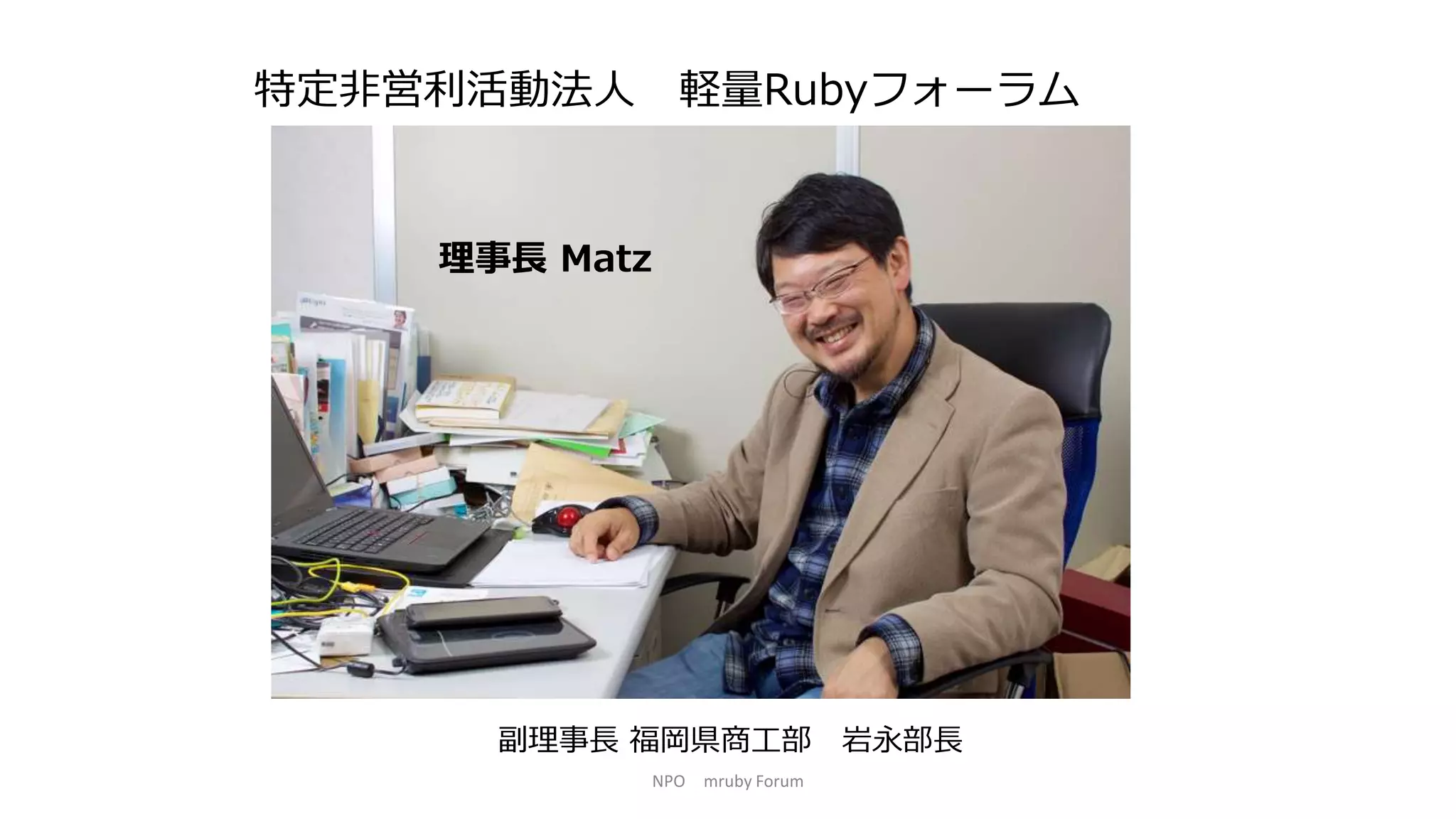 特定非営利活動法人 軽量Rubyフォーラム
理事長 Matz
副理事長 福岡県商工部 岩永部長
NPO mruby Forum
 