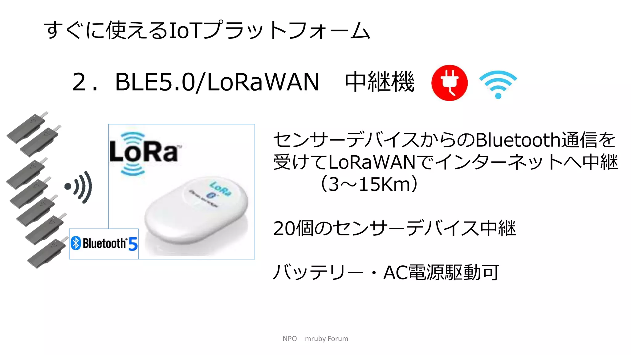 NPO mruby Forum
すぐに使えるIoTプラットフォーム
２．BLE5.0/LoRaWAN 中継機
センサーデバイスからのBluetooth通信を
受けてLoRaWANでインターネットへ中継
（3～15Km）
20個のセンサーデバイス中継
バッテリー・AC電源駆動可
 