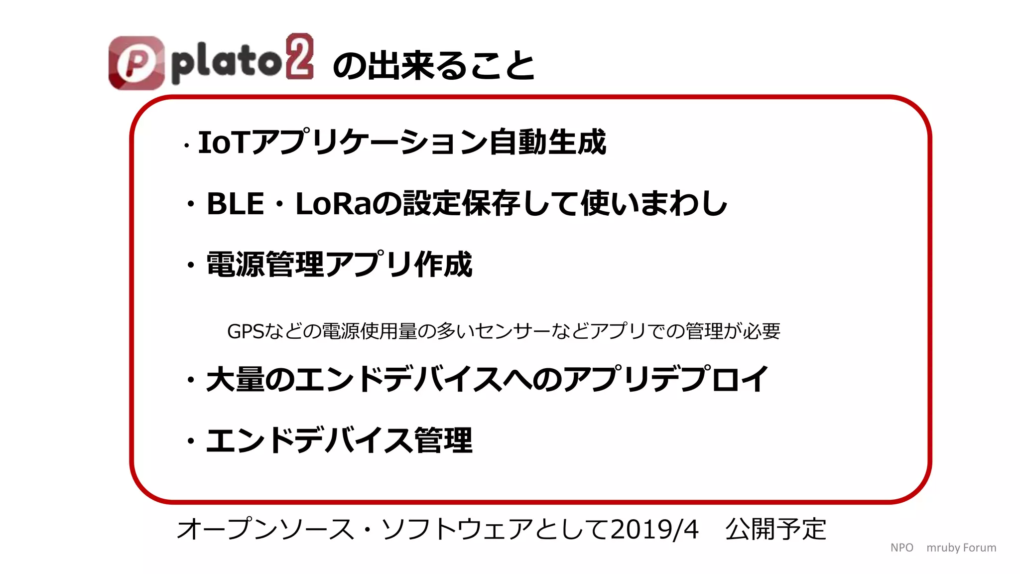 NPO mruby Forum
・IoTアプリケーション自動生成
・BLE・LoRaの設定保存して使いまわし
・電源管理アプリ作成
GPSなどの電源使用量の多いセンサーなどアプリでの管理が必要
・大量のエンドデバイスへのアプリデプロイ
・エンドデバイス管理
オープンソース・ソフトウェアとして2019/4 公開予定
の出来ること
 